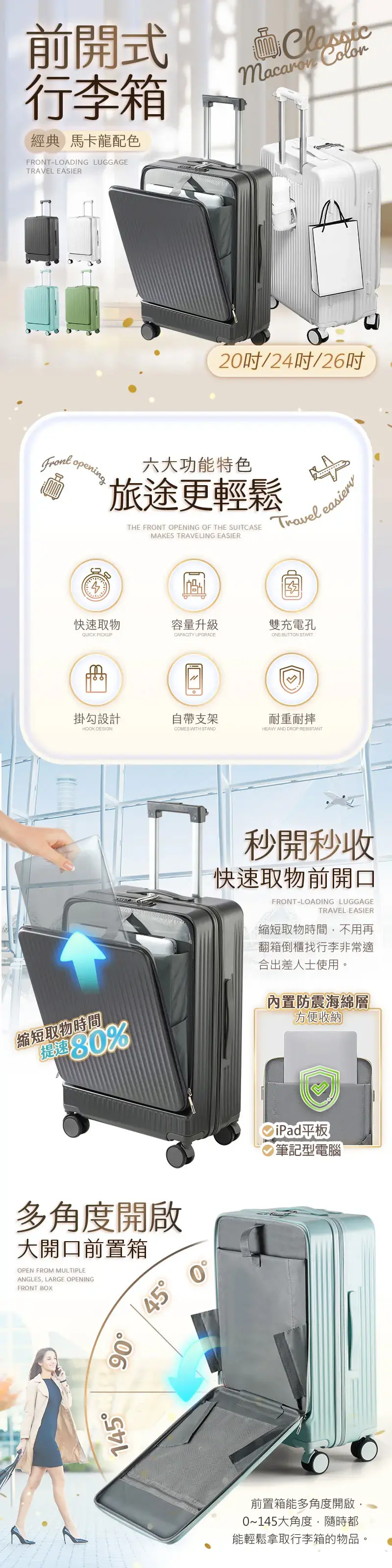 前開式行李箱經典馬卡龍配色FRONT-LOADING LUGGAGETRAVEL EASIER 20/24/26吋 opening六大功能特色旅途更輕鬆THE FRONT OPENING OF THE SUITCASEMAKES TRAVELING EASIERTravel easierv快速取物容量升級雙充電孔QUICK PICKUPCAPACITY UPGRADEONE BUTTON START掛勾設計自帶支架耐重耐摔HOOK DESIGNCOMES WITH STANDHEAVY AND DROP RESISTANT縮短取物時間提速%多角度開啟大開口前置箱OPEN FROM MULTIPLEANGLES LARGE OPENINGFRONT BOX9045145秒開秒收快速取物前開口FRONT-LOADING LUGGAGETRAVEL EASIER縮短取物時間,不用再翻箱倒櫃找行李非常適合出差人士使用。內置防震海綿層方便收納iPad平板筆記型電腦前置箱能多角度開啟,0~145大角度,隨時都能輕鬆拿取行李箱的物品。