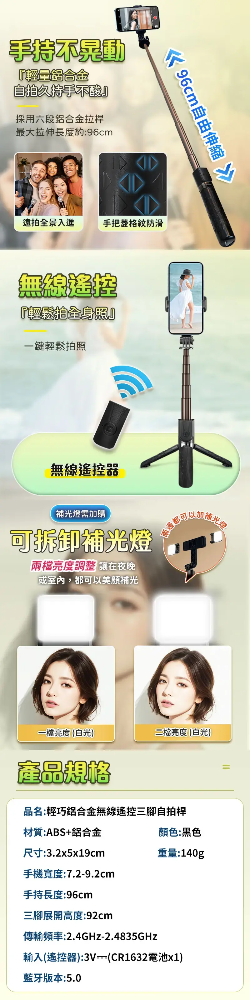 手持不晃動『輕量鋁合金自拍久持手不酸』採用六段鋁合金拉桿最大拉伸長度約:96cm 96cm自由伸縮遠拍全景入進手把格紋防滑『輕鬆拍全身照』一鍵輕鬆拍照無線遙控器補光燈需加購可拆卸補光燈兩檔亮度調整 讓在夜晚或室內,都可以美顏補光補ני光燈一檔亮度(白光)二檔亮度(白光)產品規格品名:輕巧鋁合金無線遙控三腳自拍桿材質:ABS+鋁合金顏色:黑色尺寸:3.2x5x19cm重量:140g手機寬度:7.2-9.2cm手持長度:96cm三腳展開高度:92cm傳輸頻率:2.4GHz-2.4835GHz輸入(遙控器):(CR1632電池x1)藍牙版本:5.0