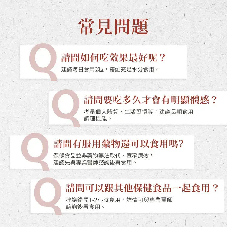 常見問題，請問如何吃效果最好呢?建議每日食用2粒,搭配充足水分食用。請問要吃多久才會有明顯體感?考量個人體質、生活習慣等,建議長期食用，調理機能。請問有服用藥物還可以食用嗎?保健食品並非藥物無法取代、宣稱療效,建議先與專業醫師諮詢後再食用。請問可以跟