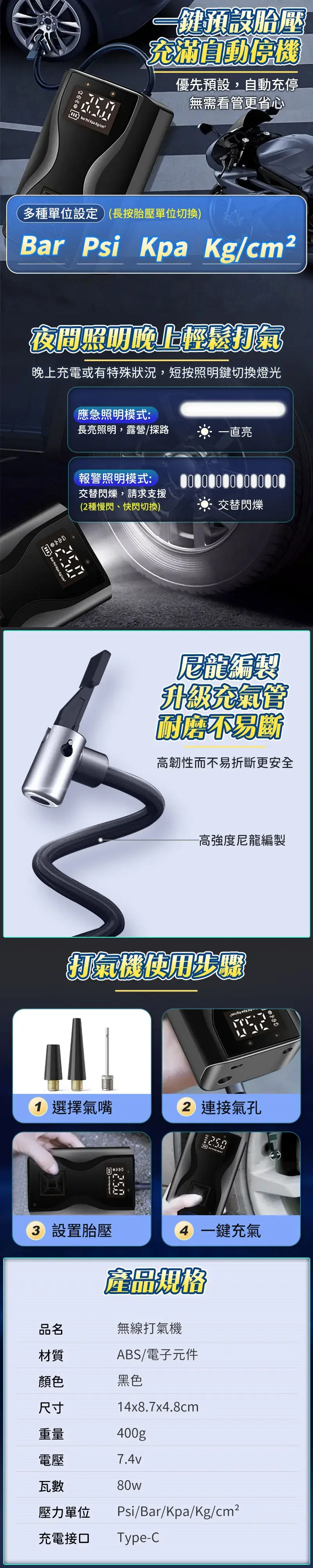 Bar   一鍵預設胎壓充滿自動優先預設,自動充停無需看更省心多種單位設定)(長按胎壓單位切換)Bar Psi Kpa /cm²夜間照明晚上輕鬆打氣晚上充電或有特殊狀況,短按照明鍵切換燈光 Bar  Kpa Kg/cm應急照明模式:長亮照明,露營/探路一直亮報警照明模式:交替閃爍,請求支援(2種慢閃、快閃切換)交替閃爍尼龍編製升級充氣管耐磨不易斷高韌性而不易折斷更安全高強度尼龍編製打氣機使用步骤1 選擇氣嘴2 連接氣孔 設置胎壓4 一鍵充氣產品規格品名無線打氣機材質ABS/電子元件顏色黑色尺寸14x8.7x4.8cm重量400gp電壓7.4v瓦數壓力單位80wPsi/Bar/Kpa/Kg/cm²充電接口Type-C