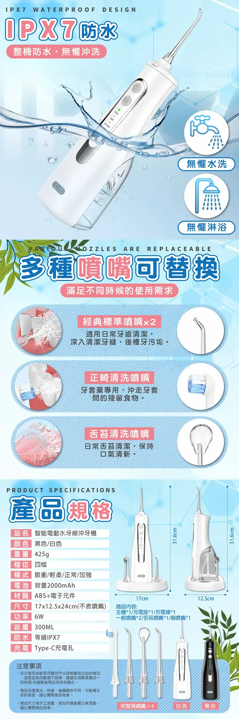 WATERPROOFDESIGNIPX7防水整機防水無懼沖洗無懼水洗無懼淋浴 AREREPLACEABLE多種噴嘴可替換滿足不同時候的使用需求經典標準噴嘴x2適用日常牙齒清潔深入清潔牙縫、後槽牙污垢正畸清洗噴嘴牙套黨專用,沖走牙套間的殘留食物。舌苔清洗噴嘴日常舌苔清潔,保持口氣清新PRODUCT SPECIFICATIONS產品規格品名 智能電動水牙線沖牙機 黑色/白色重量 425g 四檔模式 脈衝/輕柔/正常/加強電池 容量2000mAh31.6cm質 ABS+電子元件17cm尺17x12.5x24cm(不含噴嘴)商品內容:主機*1/充電座*1/充電線*1功率 6W一般噴嘴*2/舌苔噴嘴*1/刷噴嘴*1容量 300ML防水等級IPX7充電 Type-C充電孔注意事項初次使用或敏感用戶出現或出血的情況,是為牙齦還不習慣,建議先用輕柔模式一段時間,待適應後再試用其他模式。商品因環境光、相提、顏色不同,可能產生些許誤差,請以實際商品為準。商品尺寸為手工測量,有些許誤差屬正常現象,請以實際商品為準。12.5cm附替換噴嘴×4白色黑色31.6cm