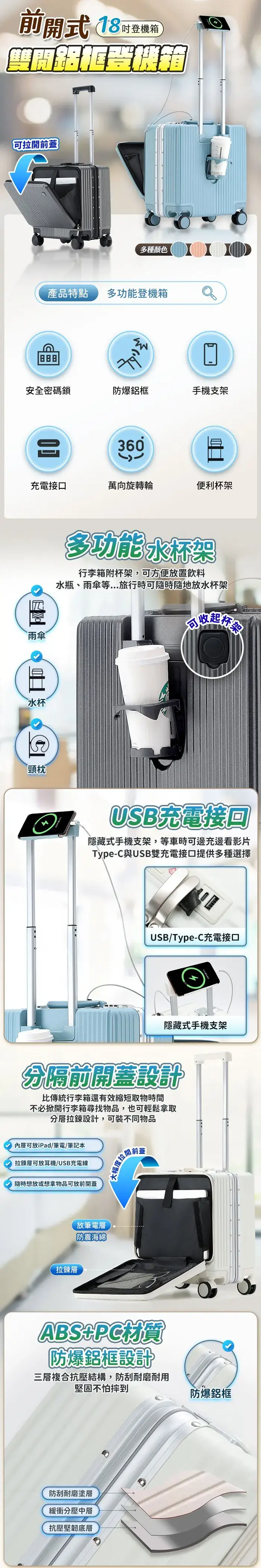 前開式 18登機箱拉開前蓋多種顏色產品特點多功能登機箱安全密碼鎖防爆鋁框手機支架360充電接口萬向旋轉輪便利杯架雨傘水杯頸枕多功能水杯架行李箱附杯架,可方便放置飲料水瓶、雨傘等...旅行時可隨時隨地放水杯架可收起保險USB充電接回隱藏式手機支架,等車時可邊充邊看影片Type-C與USB雙充電接口提供多種選擇USB/Type-C充電接口隱藏式手機支架分隔前開蓋設計比傳統行李箱還有效縮短取物時間不必掀開行李箱尋找物品,也可輕鬆拿取分層拉鍊設計,可裝不同物品內層可放iPad/筆電/筆記本拉鍊層可放耳機/USB充電線隨時想放或想拿物品可放前開蓋拉鍊層放筆電層防震海綿大幅度拉開前蓋ABSPC材質防爆鋁框設計三層複合抗壓結構,防刮耐磨耐用堅固不怕摔到防爆鋁框防刮耐磨塗層緩衝分壓中層抗壓堅韌底層