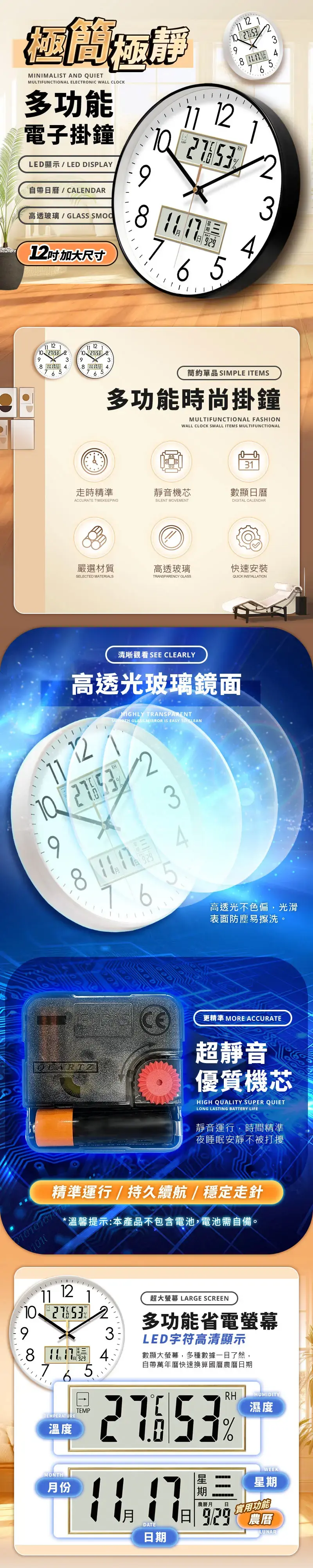 MINIMALT AND QUIETMULTIFUNCTIONAL ELECTRONIC WALL CLOCK多功能電子掛鐘LED顯示LED DISPLAY自帶曆/CALENDAR 923 76 9高透玻璃/ SMOO2吋 加大尺寸6539 2 476 5 2 1 393 456簡約單品 SIMPLE ITEMS多功能時尚掛鐘MULTIFUNCTIONAL FASHIONWALL CLOCK SMALL ITEMS MULTIFUNCTIONAL31走時精準靜音機芯數顯曆ACCURATE TIMEKEEPINGSILENT MOVEMENTDIGITAL CALENDAR嚴選材質高透玻璃快速安裝SELECTED MATERIALSTRANSPARENCY GLASSQUICK INSTALLATION清晰觀看SEE CLEARLY高透光玻璃鏡面11 12RH9116HIGHLY TRANSPARENT GLASS MIRROR IS EASY TO 53QUARTZ高透光不色偏,光滑表面防塵易擦洗更精準 MORE ACCURATE超靜音優質機芯HIGH QUALITY SUPER QUIETLONG LASTING BATTERY LIFE靜音運行,時間精準夜睡眠安靜不被打擾精準運行/持久續航/穩定走針*溫馨提示:本產品不包含電池,電池需自備。91112 21532384.71 65.超大螢幕 LARGE SCREEN多功能省電螢幕LED字符高清顯示數顯大螢幕,多種數據一目了然,自帶萬年曆快速換算國曆農曆日期EMPERATU溫度TEMPRHMONTH月份1月DATE日期期日HUMIDITY濕度WEEK星期農曆月 日實用功能LUNAR
