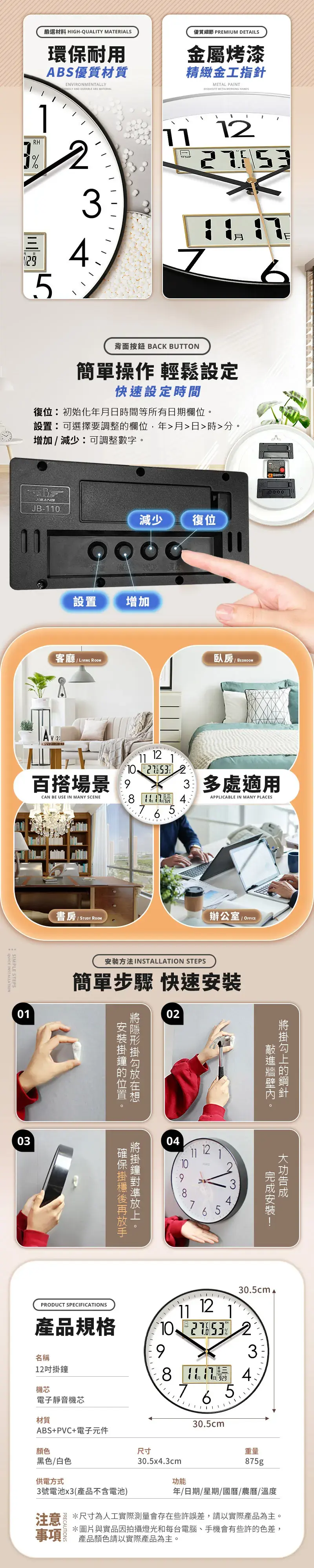 嚴選材料 HGH-QUALTY MATRIALS環保耐用AS優質材質ENVIRONMENTALLYENDLY AND DURABLE ABS MATERIAL優質細節 PREMIUM DETAILS金屬烤漆精緻金工指針METAL PAINT METALWORKING HANDSRH%53I I----- 21 E背面按鈕 BAK BUTTON簡單操作 輕鬆設定快速設定時間復初始化年日時間等所有日期欄位設可選擇要調整欄位,年月日時分增加減少:可調整數字ABJB-0減少復位設置增加客廳AY2: LIVING ROOM臥房 百搭場景。CAN BE USE IN MANY SCENE1112 265 多處適用APPLICABLE IN MANY PLACESSIMPLE STEPSSTUDY ROOM辦公室/ 01方法INSTALLATION STEPS簡單步驟 快速0203安裝位置。。04111210875的。C安裝34PRODUCT SPECIFICATIONS產品規格11 12305cm 10 93名稱12吋掛鐘81月機芯電子靜音機芯材質7 6 530.5cm 4.ABS+PVC+電子元件顏色黑色/白色尺寸重量30.5x4.3cm875g供電方式功能3號電池x3(產品不含電池)年/日期/星期國曆/農曆/溫度注意 *尺寸為人工實際測量會存在些許誤差,請以實際產品為主。事項*圖片與實品因拍攝燈光和每台電腦、手機會有些許的色差,產品顏色請以實際產品為主。