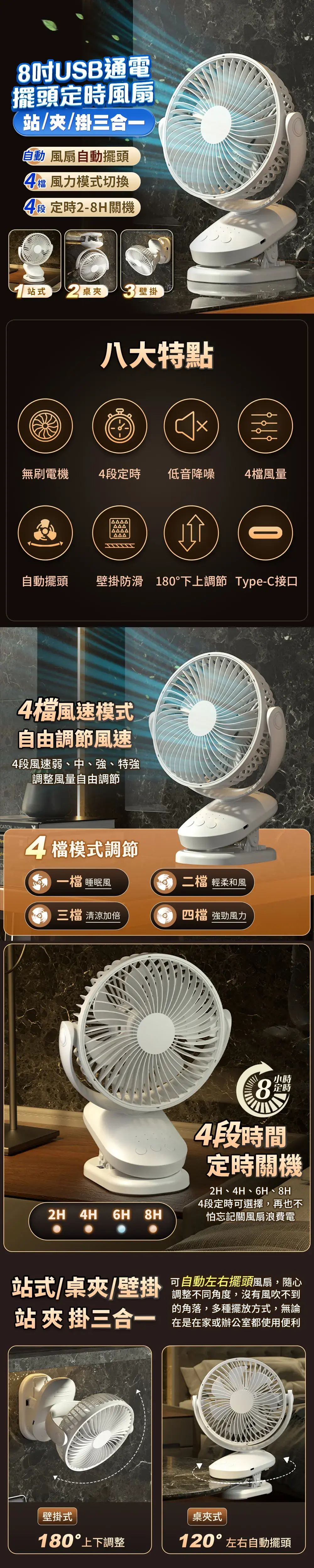 8吋USB通電擺頭定時風扇站//掛三合一自動 風扇自動擺頭4檔 風力模式切換4段定時-8H關機站式 2 桌夾壁掛八大特點無刷電機4段定時 低音降噪4檔風量自動擺頭壁掛防滑 180下上調節 Type-C接口檔風速模式自由調節風速4段風速弱中、強、特強調整風量自由調節4檔模式調節檔 睡眠風二檔 輕柔和風 清涼加倍四檔 強勁風力2H 4H 6H 8H小時定時84段時間定時關機2H、4H、6H、8H4段定時可選擇,再也不怕忘記關風扇浪費電站式/桌夾/壁掛 可自動左右擺頭風扇,隨心調整不同角度,沒有風吹不到的角落,多種擺放方式,無論站 夾 掛三合一在是在家或辦公室都使用便利壁掛式桌夾式180°上下調整120°左右自動擺頭
