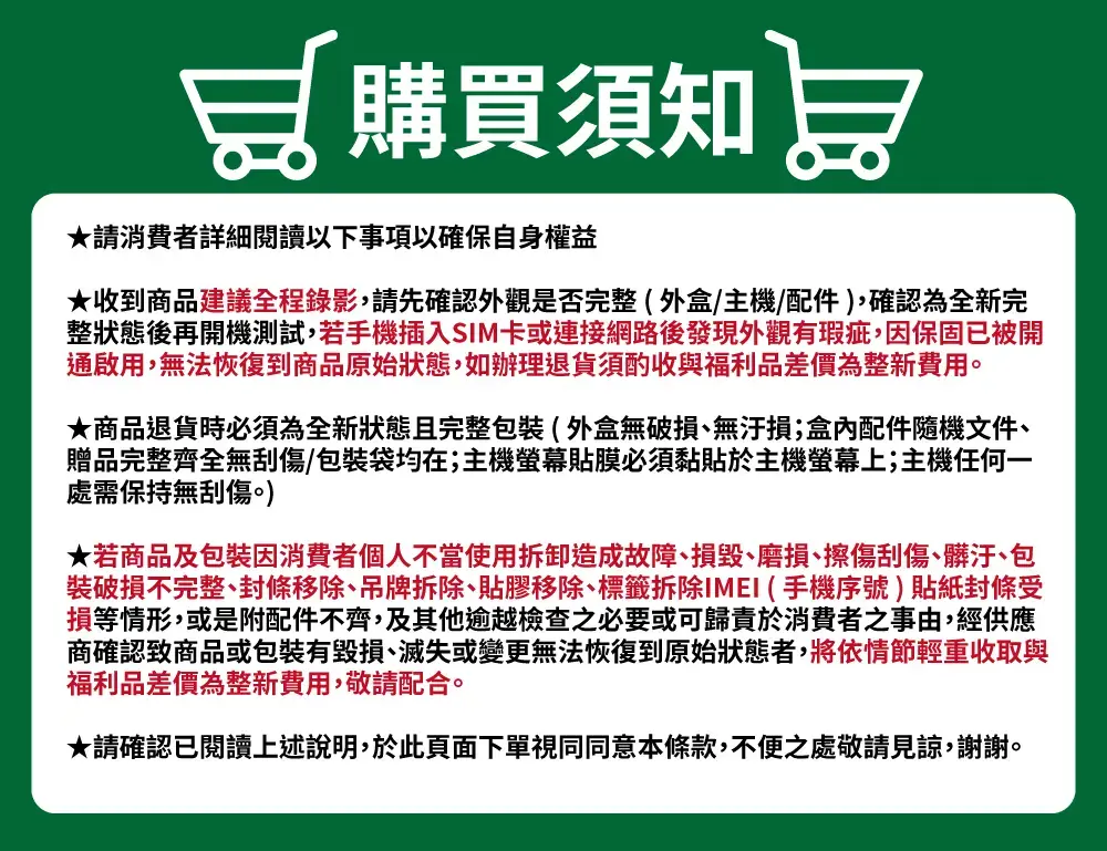 加購買須知★請消費者詳細閱讀以下事項以確保自身權益★收到商品建議全程錄影,請先確認外觀是否完整(外盒/主機/配件),確認為全新完整狀態後再開機測試,若手機插入SIM卡或連接網路後發現外觀有瑕疵,因保固已被開通啟用,無法恢復到商品原始狀態,如辦理退貨須酌收與福利品差價為整新費用。★商品退貨時必須為全新狀態且完整包裝(外盒無破損無汙損;盒內配件隨機文件、贈品完整齊全無刮傷/包裝袋均在;主機貼膜必須黏貼於主機螢幕上;主機任何一處需保持無刮傷。)★若商品及包裝因消費者個人不當使用拆卸造成故障、損毀、磨損、擦傷刮傷、髒汙、包裝破損不完整、封條移除、吊牌拆除、貼膠移除、標籤拆除IMEI (手機序號)貼紙封條受損等情形,或是附配件不齊,及其他逾越檢查之必要或可歸責於消費者之事由,經供應商確認商品或包裝有毀損、滅失或變更無法恢復到原始狀態者,將依情節輕重收取與福利品差價為整新費用,敬請配合。★請確認已閱讀上述說明,於此頁面下單視同同意本條款,不便之處敬請見諒,謝謝。