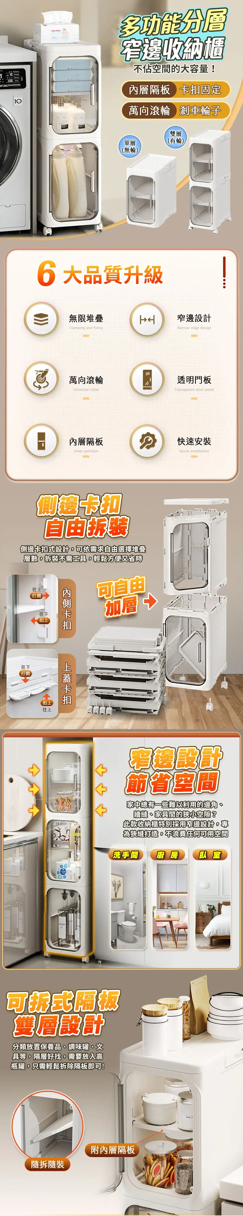 10 多功能分窄邊收納櫃不佔空間的大容量!內層隔板 扣固定萬向滾輪 剎車輪子單層(無輪)雙層(有輪)2006大品質升級H無限堆疊Clamping and fixing窄邊Narrow edge design萬向滾輪Universal roller內層隔板Inner partition透明門板Transparent door panel卡自由側邊式設計可依需求自由選擇堆疊層數拆裝不需工具,輕鬆方便又省時往上打開往下扣上可自由加層 往下打開扣上往上卡扣 快速安裝Quick installation設計節省空間家中總有一些難以利用的邊角牆縫、家具間的狹小空隙?此款收納櫃特別採用窄邊設計。專為狹縫打造,不浪費任何可用空間洗手間廚房 臥室可折式隔板雙層設計分類放置保養品、調味罐、文具等,隔層好找,需要放入高瓶罐,只需輕鬆拆除隔板即可!附內層隔板拆裝SALT