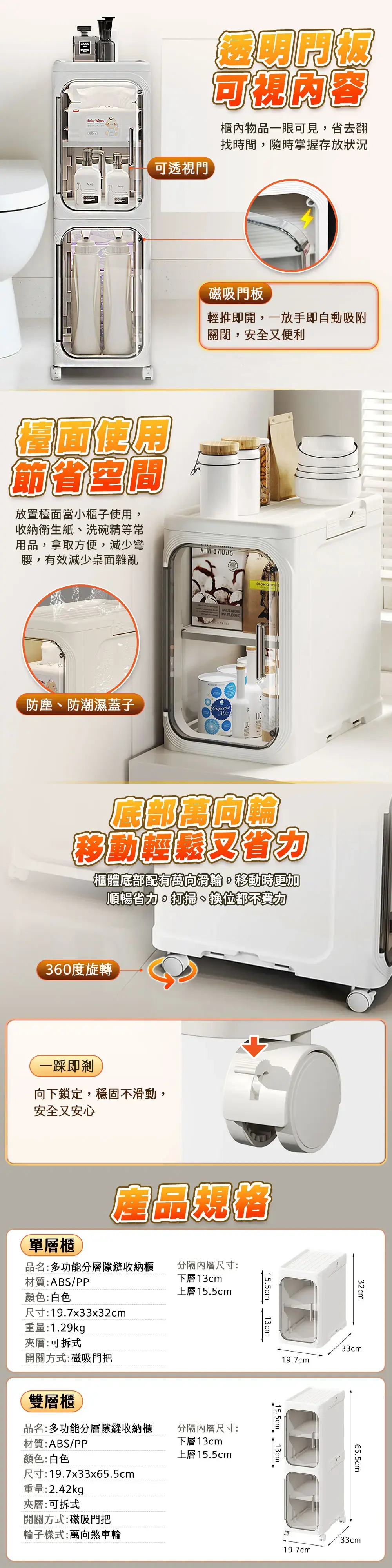可透視門可視內容櫃內物品一眼可見省去翻找時間,隨時掌握存放狀況磁吸門板輕推即開,一放手即自動吸附關閉,安全便利檯面節省空間放置檯面當小櫃子使用,收納衛生紙洗碗精等常用品,拿取方便,減少彎腰,有效減少桌面雜亂 防塵、防潮濕蓋子CupcakeMixOLOMO 底部移動又櫃體底部配有萬向滑輪,移動時更加順暢省力打掃、換位都不費力360度旋轉一即向下鎖定,穩固不滑動,安全又安心產品規格單層櫃品名:多功能分層隙縫收納櫃材質:ABS/PP分隔內層尺寸:下層13cm上層155cm顏色:白色尺寸:19.7x33x32cm重量:1.29kg夾層:可拆式開關方式:磁吸門把雙層櫃15.5cm_13cm品名:多功能分層隙縫收納櫃材質:ABS/PP分隔內層尺寸:下層13cm顏色:白色上層15.5cm尺寸:19.7x33x65.5cm重量:2.42kg夾層:可拆式開關方式:磁吸門把輪子樣式:萬向煞車輪32cm33cm19.7cm15.5cm 13cm.19.7cm65.5cm33cm